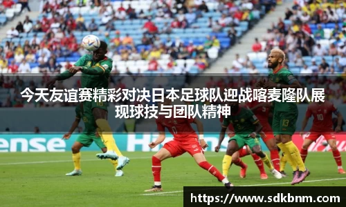 今天友谊赛精彩对决日本足球队迎战喀麦隆队展现球技与团队精神